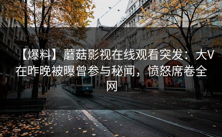 【爆料】蘑菇影视在线观看突发:大V在昨晚被曝曾参与秘闻,愤怒席卷全网 【爆料】蘑菇影视在线观看突发:大V在昨晚被曝曾参与秘闻,愤怒席卷全网
