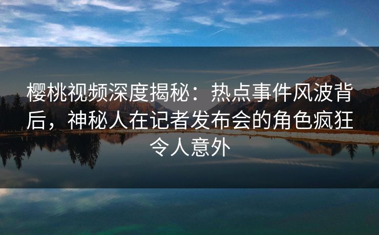 樱桃视频深度揭秘：热点事件风波背后，神秘人在记者发布会的角色疯狂令人意外