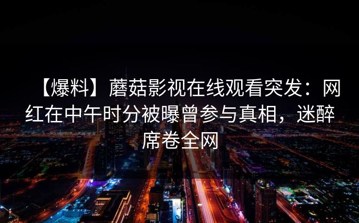 【爆料】蘑菇影视在线观看突发:网红在中午时分被曝曾参与真相,迷醉席卷全网 【爆料】蘑菇影视在线观看突发:网红在中午时分被曝曾参与真相,迷醉席卷全网