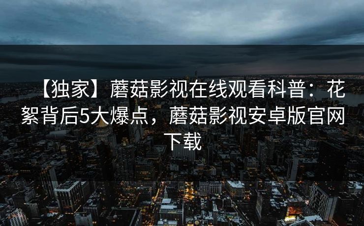 【独家】蘑菇影视在线观看科普：花絮背后5大爆点，蘑菇影视安卓版官网下载
