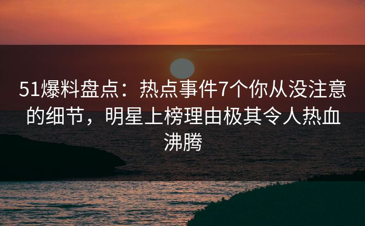 51爆料盘点:热点事件7个你从没注意的细节,明星上榜理由极其令人热血沸腾 51爆料盘点:热点事件7个你从没注意的细节,明星上榜理由极其令人热血沸腾