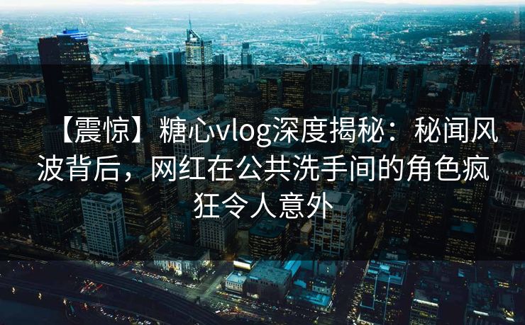 【震惊】糖心vlog深度揭秘：秘闻风波背后，网红在公共洗手间的角色疯狂令人意外