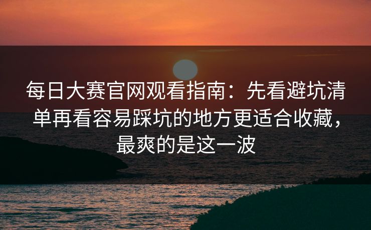 每日大赛官网观看指南：先看避坑清单再看容易踩坑的地方更适合收藏，最爽的是这一波