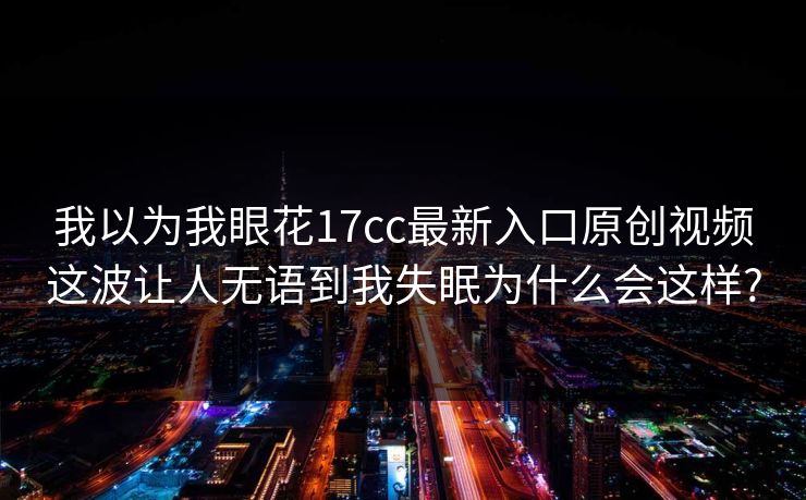 我以为我眼花17cc最新入口原创视频这波让人无语到我失眠为什么会这样?