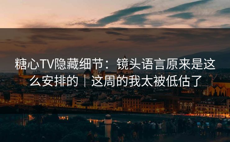 糖心TV隐藏细节：镜头语言原来是这么安排的｜这周的我太被低估了