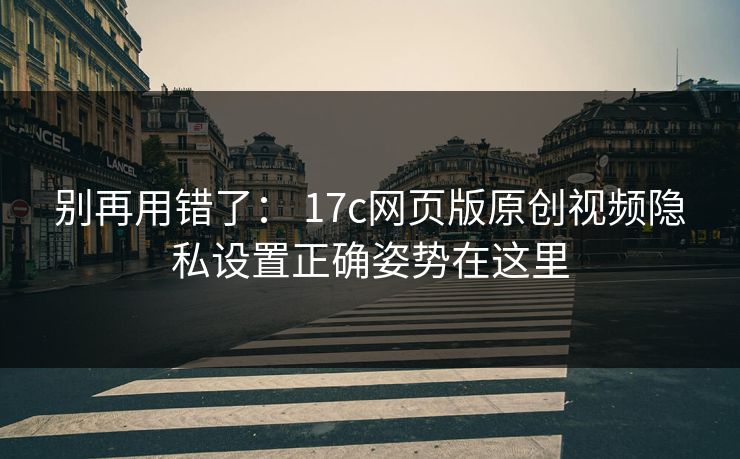 别再用错了： 17c网页版原创视频隐私设置正确姿势在这里