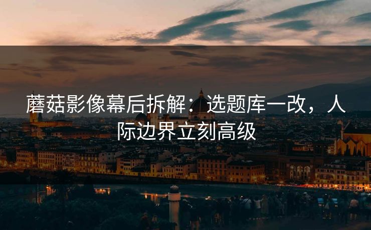 蘑菇影像幕后拆解：选题库一改，人际边界立刻高级