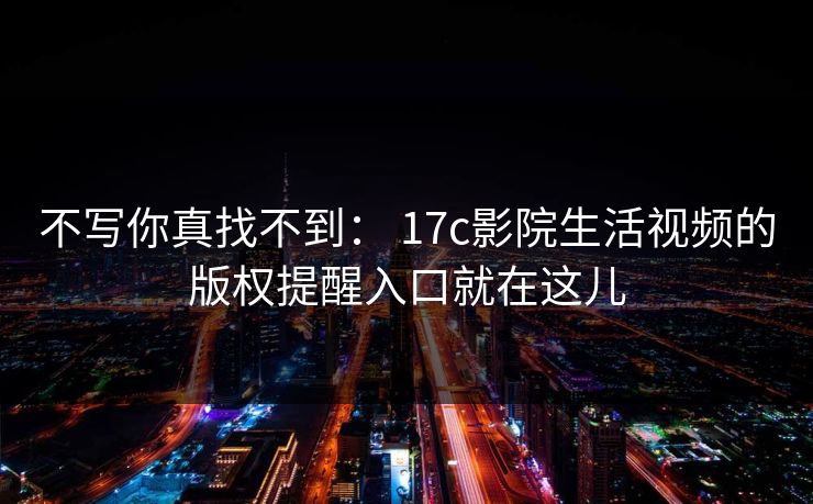 不写你真找不到: 17c影院生活视频的版权提醒入口就在这儿 不写你真找不到: 17c影院生活视频的版权提醒入口就在这儿