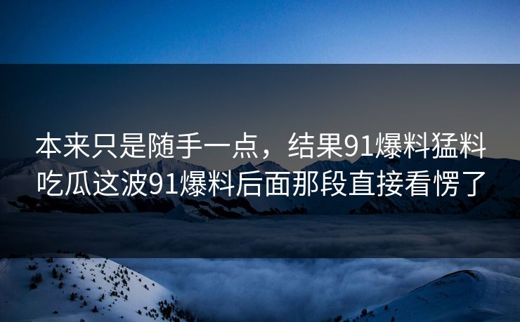 本来只是随手一点，结果91爆料猛料吃瓜这波91爆料后面那段直接看愣了